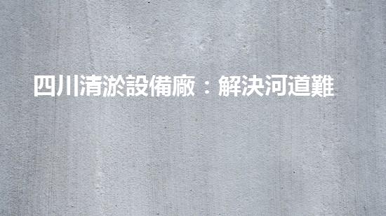 四川清淤設備廠：解決河道難題，重塑水生態(tài)！